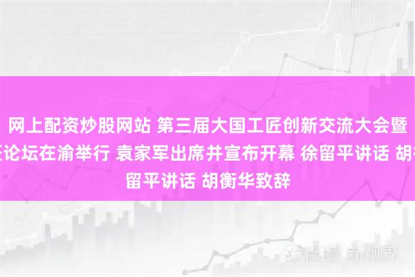 网上配资炒股网站 第三届大国工匠创新交流大会暨大国工匠论坛在渝举行 袁家军出席并宣布开幕 徐留平讲话 胡衡华致辞