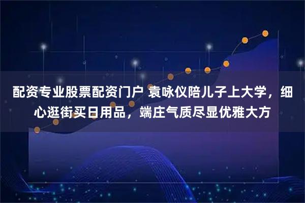 配资专业股票配资门户 袁咏仪陪儿子上大学，细心逛街买日用品，端庄气质尽显优雅大方