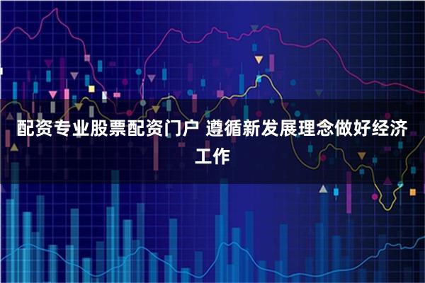 配资专业股票配资门户 遵循新发展理念做好经济工作