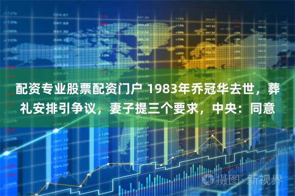 配资专业股票配资门户 1983年乔冠华去世，葬礼安排引争议，妻子提三个要求，中央：同意