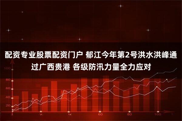 配资专业股票配资门户 郁江今年第2号洪水洪峰通过广西贵港 各级防汛力量全力应对