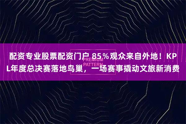 配资专业股票配资门户 85％观众来自外地！KPL年度总决赛落地鸟巢，一场赛事撬动文旅新消费