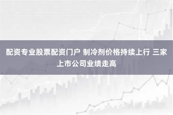 配资专业股票配资门户 制冷剂价格持续上行 三家上市公司业绩走高