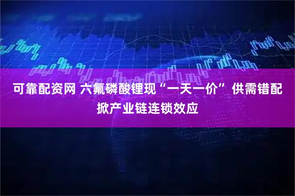 可靠配资网 六氟磷酸锂现“一天一价” 供需错配掀产业链连锁效应