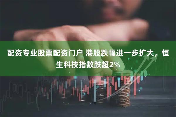 配资专业股票配资门户 港股跌幅进一步扩大，恒生科技指数跌超2%