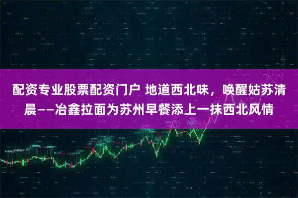 配资专业股票配资门户 地道西北味，唤醒姑苏清晨——冶鑫拉面为苏州早餐添上一抹西北风情