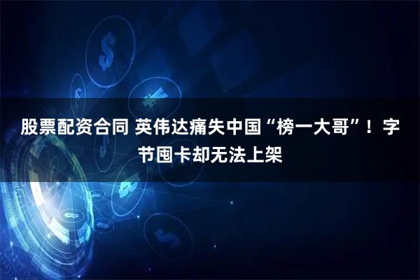 股票配资合同 英伟达痛失中国“榜一大哥”！字节囤卡却无法上架