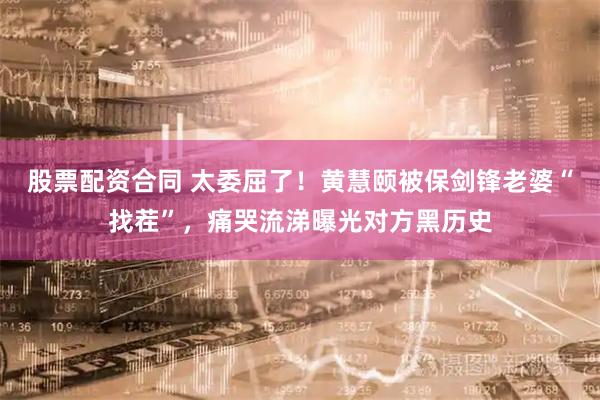 股票配资合同 太委屈了！黄慧颐被保剑锋老婆“找茬”，痛哭流涕曝光对方黑历史