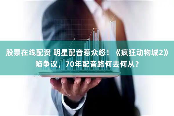 股票在线配资 明星配音惹众怒!《疯狂动物城2》陷争议,70年配音路何去何从?