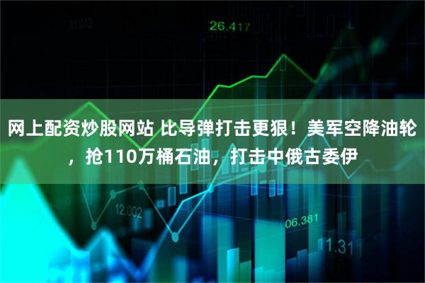 网上配资炒股网站 比导弹打击更狠！美军空降油轮，抢110万桶石油，打击中俄古委伊
