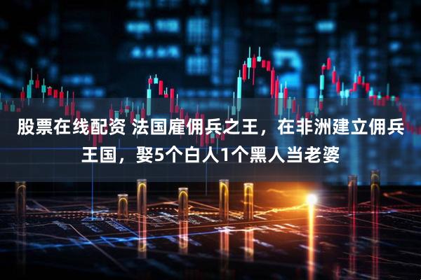 股票在线配资 法国雇佣兵之王,在非洲建立佣兵王国,娶5个白人1个黑人当老婆