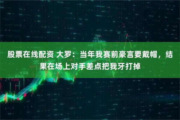 股票在线配资 大罗：当年我赛前豪言要戴帽，结果在场上对手差点把我牙打掉